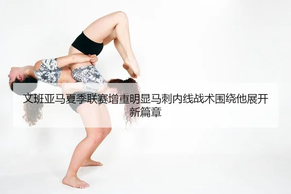 文班亚马夏季联赛增重明显马刺内线战术围绕他展开新篇章